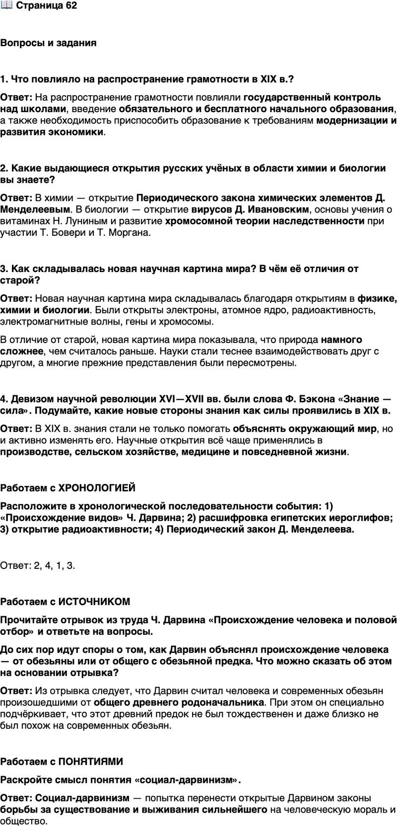 <p>Стр. 62</p>
<p>Вопросы и задания</p>
<p>1. Что повлияло на распространение грамотности в XIX в.?</p>
<p>2. Какие выдающиеся открытия русских учёных в области химии и биологии вы знаете?</p>
<p>3. Как складывалась новая научная картина мира? В чём её отличия от старой?</p>
<p>4. Девизом научной революции XVI&mdash;XVII вв. были слова Ф. Бэкона &laquo;Знание &mdash; сила&raquo;. Подумайте, какие новые стороны знания как силы проявились в XIX в.</p>
<p>Работаем с ХРОНОЛОГИЕЙ<br />Расположите в хронологической последовательности события: 1) &laquo;Происхождение видов&raquo; Ч. Дарвина; 2) расшифровка египетских иероглифов; 3) открытие радиоактивности; 4) Периодический закон Д. Менделеева.</p>
<p>Работаем с ИСТОЧНИКОМ<br />Прочитайте отрывок из труда Ч. Дарвина &laquo;Происхождение человека и половой отбор&raquo; и ответьте на вопросы.</p>
<p>А так как человек с генеалогической точки зрения принадлежит к узконо-<br />сым обезьянам Старого Света, то мы должны заключить, сколько бы ни вос-<br />ставала наша гордость против подобного вывода, что наши древние родона-<br />чальники были бы по всей справедливости отнесены к этой группе. Мы не<br />должны, однако, впасть в ошибку, предполагая, что древний родоначальник<br />всей группы обезьян, не исключая и человека, был тождественен или даже<br />только близко сходен с какой-либо из существующих ныне обезьян.</p>
<p>До сих пор идут споры о том, как Дарвин объяснял происхождение человека &mdash; от обезьяны или от общего с обезьяной предка. Что можно сказать об этом на основании отрывка?</p>
<p>Работаем с ПОНЯТИЯМИ<br />Раскройте смысл понятия &laquo;социал-дарвинизм&raquo;.</p>