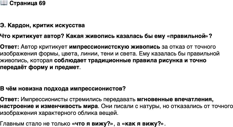 <p>Стр. 69</p>
<p>Э. Кардон, критик искусства<br />Испачкайте три четверти холста белым и чёрным, остальное натрите жёлтым,<br />накидайте вразброс красные и синие пятна &mdash; получится впечатление весны, пе-<br />ред которым поклонники впадут в экстаз&hellip; Цель больше не в том, чтобы пере-<br />дать форму, моделирование, выражение &mdash; достаточно передать впечатление без<br />фиксированной линии, без цвета, без тени или света&hellip; Это просто отрицание<br />самых элементарных правил рисунка и живописи.</p>
<p>Что критикует автор? Какая живопись казалась бы ему &laquo;правильной&raquo;?</p>
<p>В чём новизна подхода импрессионистов?</p>