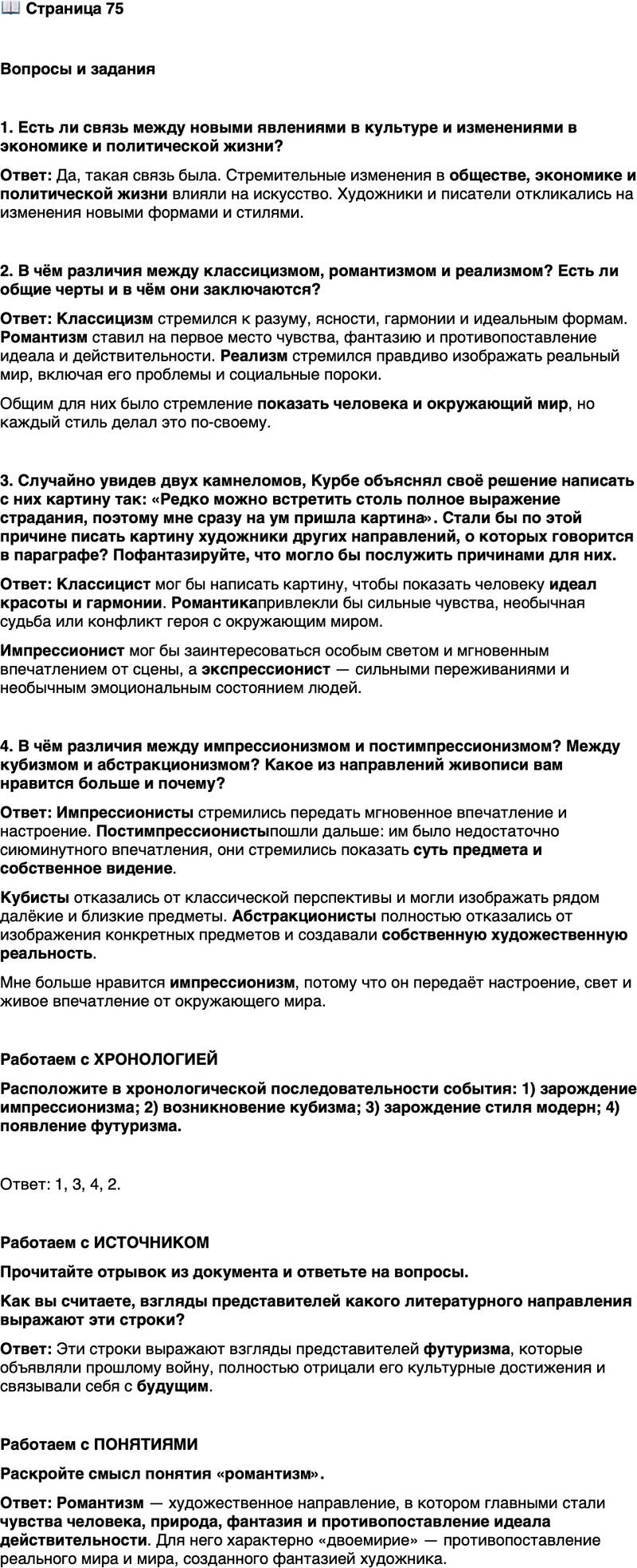 <p>Стр. 75</p>
<p>Вопросы и задания</p>
<p>1. Есть ли связь между новыми явлениями в культуре и изменениями в экономике и политической жизни?</p>
<p>2. В чём различия между классицизмом, романтизмом и реализмом? Есть ли общие черты и в чём они заключаются?</p>
<p>3. Случайно увидев двух камнеломов, Курбе объяснял своё решение написать с них картину так: &laquo;Редко можно встретить столь полное выражение страдания, поэтому мне сразу на ум пришла картина&raquo;. Стали бы по этой причине писать картину художники других направлений, о которых говорится в параграфе? Пофантазируйте, что могло бы послужить причинами для них.</p>
<p>4. В чём различия между импрессионизмом и постимпрессионизмом? Между кубизмом и абстракционизмом? Какое из направлений живописи вам нравится больше и почему?</p>
<p>Работаем с ХРОНОЛОГИЕЙ<br />Расположите в хронологической последовательности события: 1) зарождение импрессионизма; 2) возникновение кубизма; 3) зарождение стиля модерн; 4) появление футуризма.</p>
<p>Работаем с ИСТОЧНИКОМ<br />Прочитайте отрывок из документа и ответьте на вопросы.</p>
<p>Давайте же, поджигайте библиотечные полки! Поверните каналы, чтобы они затопили музеи!.. Берите кирки, топоры и молотки и крушите, крушите без жалости седые почтенные города!.. Искусство, по существу, не может быть ничем иным, кроме как насилием, жестокостью и несправедливостью.</p>
<p>Как вы считаете, взгляды представителей какого литературного направления выражают эти строки?</p>
<p>Работаем с ПОНЯТИЯМИ<br />Раскройте смысл понятия &laquo;романтизм&raquo;.</p>