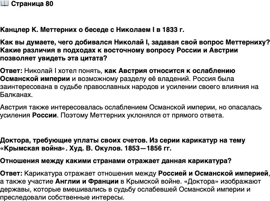 <p>Стр. 80</p>
<p>Канцлер К. Меттерних о беседе с Николаем I в 1833 г.</p>
<p>Я сидел напротив его величества. Наклонившись над столом, царь спросил меня: &laquo;Князь Меттерних, что вы думаете о турке? Это больной человек, не так ли?&raquo; Я притворился, что не услышал вопроса, и сделал вид, что оглох, когда он обратился ко мне снова. Но когда он повторил вопрос в третий раз, то я был принуждён ответить. Я сделал это косвенным образом, спросив в свою очередь:<br />&laquo;Обращаетесь ли, Ваше величество, ко мне как к доктору или как к наследнику?&raquo; Император не ответил и никогда со мной вновь уже не заговаривал о больном человеке.</p>
<p>Как вы думаете, чего добивался Николай I, задавая свой вопрос Меттерниху? Какие различия в подходах к восточному вопросу России и Австрии позволяет увидеть эта цитата?</p>
<p>Доктора, требующие уплаты своих счетов. Из серии карикатур на тему &laquo;Крымская война&raquo;. Худ. В. Окулов. 1853&mdash;1856 гг.<br />Отношения между какими странами отражает данная карикатура?</p>