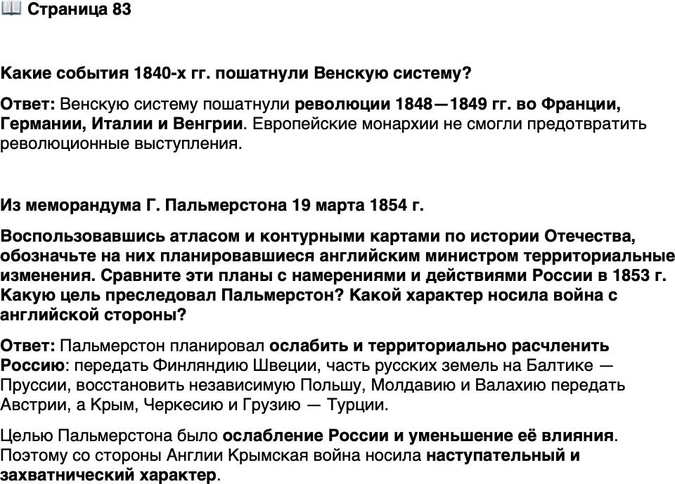 <p>Стр. 83</p>
<p>Какие события 1840-х гг. пошатнули Венскую систему?</p>
<p>Из меморандума Г. Пальмерстона 19 марта 1854 г.</p>
<p>Мой прекрасный идеал результатов войны, которая вот-вот начнётся с Рос-<br />сией, следующий: Аландские острова и Финляндия возвращаются Швеции.<br />Часть немецких провинций России на Балтике уступается Пруссии. Самостоя-<br />тельное Королевство Польское восстанавливается как барьер между Германией<br />и Россией. Молдавия и Валахия и устье Дуная передаются Австрии&hellip; Крым, Чер-<br />кесия и Грузия исторгаются из России и передаются Турции.</p>
<p>Воспользовавшись атласом и контурными картами по истории Отечества, обозначьте на них планировавшиеся английским министром территориальные изменения. Сравните эти планы с намерениями и действиями России в 1853 г. Какую цель преследовал Пальмерстон? Какой характер носила война с английской стороны?</p>