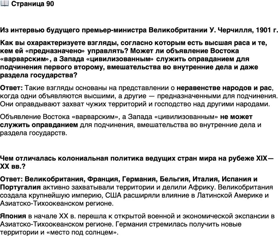 <p>Стр. 90</p>
<p>Из интервью будущего премьер-министра Великобритании У. Черчилля, 1901 г.<br />Восток интересен, и ни для кого он не может быть более ценным и интерес-<br />ным, чем для любого выходца с Запада. Я думаю, нам придётся взять китайцев<br />в свои руки и контролировать их. Я верю, что по мере того как цивилизованные<br />государства становятся могущественнее, они будут более безжалостными, и на-<br />ступит время, когда мир будет с трудом терпеть существование больших варвар-<br />ских стран, которые в любой момент могут вооружиться и угрожать цивилизо-<br />ванным государствам. Я верю в окончательный раздел Китая &mdash; я имею в виду<br />окончательный&hellip; Арийская раса предназначена для триумфа.</p>
<p>Как вы охарактеризуете взгляды, согласно которым есть высшая раса и те, кем ей &laquo;предназначено&raquo; управлять? Может ли объявление Востока &laquo;варварским&raquo;, а Запада &laquo;цивилизованным&raquo; служить оправданием для подчинения первого второму, вмешательства во внутренние дела и даже раздела государства?</p>
<p>Чем отличалась колониальная политика ведущих стран мира на рубеже XIX&mdash;XX вв.?</p>