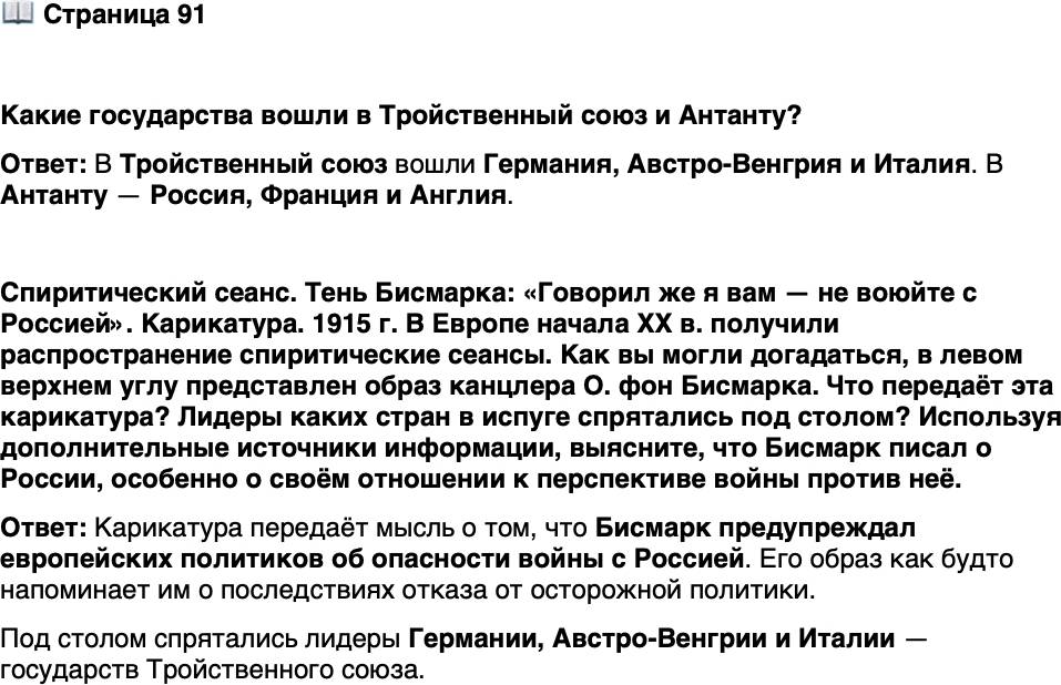 <p>Стр. 91</p>
<p>Какие государства вошли в Тройственный союз и Антанту?</p>
<p>Спиритический сеанс. Тень Бисмарка: &laquo;Говорил же я вам &mdash; не воюйте с Россией&raquo;. Карикатура. 1915 г.<br />В Европе начала XX в. получили распространение спиритические сеансы. Как вы могли догадаться, в левом верхнем углу представлен образ канцлера О. фон Бисмарка. Что передаёт эта карикатура? Лидеры каких стран в испуге спрятались под столом? Используя дополнительные источники информации, выясните, что Бисмарк писал о России, особенно о своём отношении к перспективе войны против неё.</p>