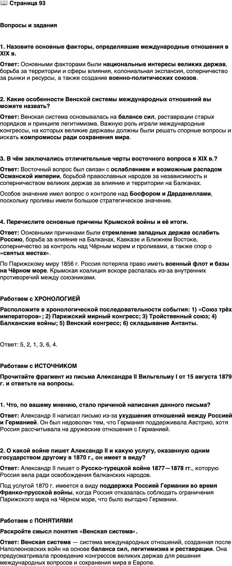<p>Стр. 93</p>
<p>Вопросы и задания</p>
<p>1. Назовите основные факторы, определявшие международные отношения в XIX в.</p>
<p>2. Какие особенности Венской системы международных отношений вы можете назвать?</p>
<p>3. В чём заключались отличительные черты восточного вопроса в XIX в.?</p>
<p>4. Перечислите основные причины Крымской войны и её итоги.</p>
<p>Работаем с ХРОНОЛОГИЕЙ<br />Расположите в хронологической последовательности события: 1) &laquo;Союз трёх императоров&raquo;; 2) Парижский мирный конгресс; 3) Тройственный союз; 4) Балканские войны; 5) Венский конгресс; 6) складывание Антанты.</p>
<p>Работаем с ИСТОЧНИКОМ<br />Прочитайте фрагмент из письма Александра II Вильгельму I от 15 августа 1879 г. и ответьте на вопросы.</p>
<p>Мы только что закончили славную войну, преследовавшую не завоеватель-<br />ные цели, а единственно улучшение быта турецких христиан&hellip; Между тем тур-<br />ки, поддержанные их друзьями англичанами и австрийцами&hellip; не перестают<br />возбуждать затруднения&hellip; Комиссары французские и итальянские почти во<br />всех вопросах присо единяются к нашим, тогда как германские, по-видимому,<br />получили приказание во всём поддерживать мнение австрийских, нам систе-<br />матически враждебное, и притом в вопросах, нисколько не интересующих Гер-<br />манию, но очень важных для нас&hellip;<br />Я вполне понимаю, что Вы дорожите соблюдением Ваших добрых отноше-<br />ний к Австрии, но я не понимаю, чтобы было в интересе Германии принести<br />им в жертву интересы России. Достойно ли истинного государственного чело-<br />века положить на весы личную размолвку, когда дело касается интересов двух<br />государств, созданных для того, чтобы жить в добром согласии, и из которых<br />одно оказало другому в 1870 г. услугу, которую, выражаясь Вашими же слова-<br />ми, Вы не забудете никогда?</p>
<p>1. Что, по вашему мнению, стало причиной написания данного письма?</p>
<p>2. О какой войне пишет Александр II и какую услугу, оказанную одним государством другому в 1870 г., он имеет в виду?</p>
<p>Работаем с ПОНЯТИЯМИ<br />Раскройте смысл понятия &laquo;Венская система&raquo;.</p>