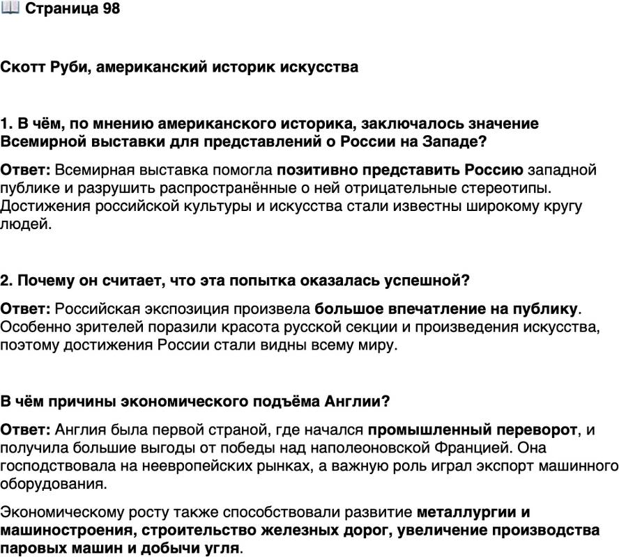 <p>Стр. 98</p>
<p>Скотт Руби, американский историк искусства</p>
<p>Во многих отношениях присутствие российской экспозиции на Великой выстав-<br />ке было попыткой бороться с русофобией и русскими стереотипами, широко рас-<br />пространёнными в западном сознании&hellip; Русские секции произвели абсолютную<br />сенсацию среди публики. Согласно &laquo;Таймс&raquo;, красота русской секции была феноме-<br />нальной&hellip; Задача, стоявшая перед Россией, состояла в том, чтобы позитивно пред-<br />ставить миру практически неизвестного &laquo;другого&raquo;. Эта попытка увенчалась успе-<br />хом&hellip; Великая выставка сняла завесу, скрывавшую высокую художественность Рос-<br />сии; теперь её достижения были выставлены на всеобщее обозрение.</p>
<p>1. В чём, по мнению американского историка, заключалось значение Всемирной выставки для представлений о России на Западе?</p>
<p>2. Почему он считает, что эта попытка оказалась успешной?</p>
<p>В чём причины экономического подъёма Англии?</p>